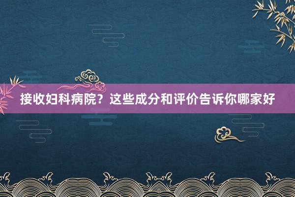 接收妇科病院？这些成分和评价告诉你哪家好